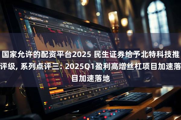 国家允许的配资平台2025 民生证券给予北特科技推荐评级, 系列点评三: 2025Q1盈利高增丝杠项目加速落地