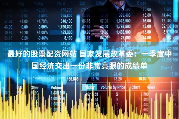 最好的股票配资网站 国家发展改革委：一季度中国经济交出一份非常亮眼的成绩单