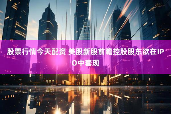 股票行情今天配资 美股新股前瞻控股股东欲在IPO中套现