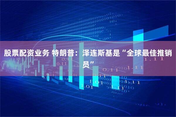 股票配资业务 特朗普：泽连斯基是“全球最佳推销员”