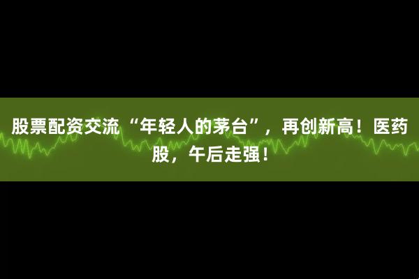 股票配资交流 “年轻人的茅台”，再创新高！医药股，午后走强！