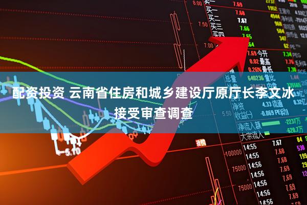 配资投资 云南省住房和城乡建设厅原厅长李文冰接受审查调查
