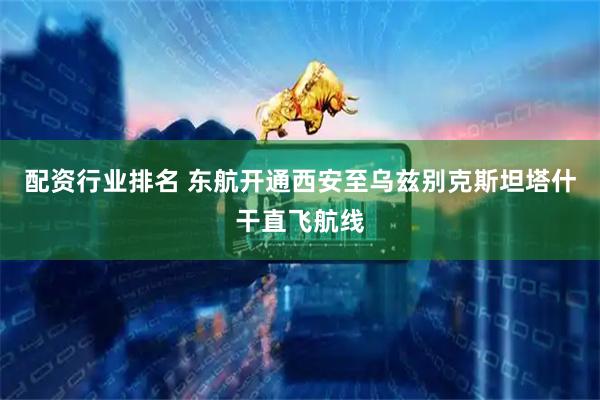 配资行业排名 东航开通西安至乌兹别克斯坦塔什干直飞航线