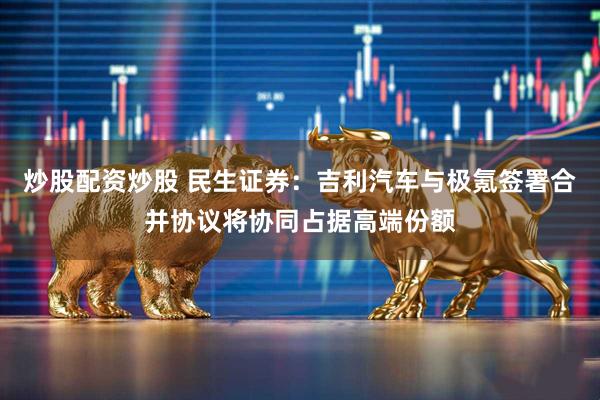 炒股配资炒股 民生证券：吉利汽车与极氪签署合并协议将协同占据高端份额