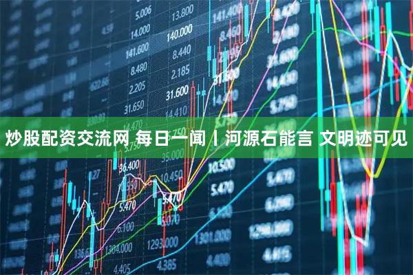 炒股配资交流网 每日一闻丨河源石能言 文明迹可见