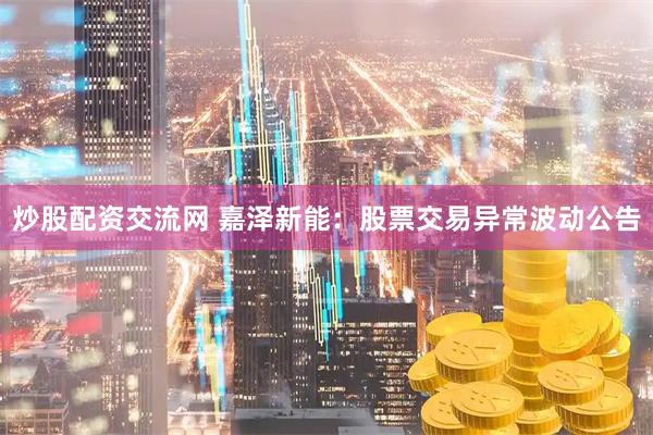 炒股配资交流网 嘉泽新能：股票交易异常波动公告