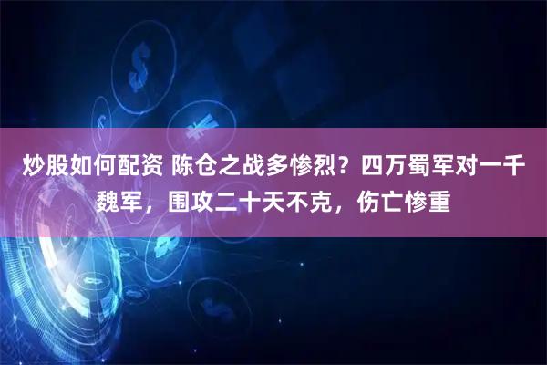 炒股如何配资 陈仓之战多惨烈？四万蜀军对一千魏军，围攻二十天不克，伤亡惨重