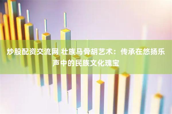 炒股配资交流网 壮族马骨胡艺术：传承在悠扬乐声中的民族文化瑰宝