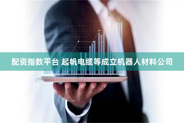 配资指数平台 起帆电缆等成立机器人材料公司