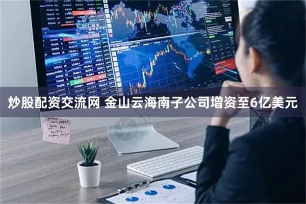炒股配资交流网 金山云海南子公司增资至6亿美元
