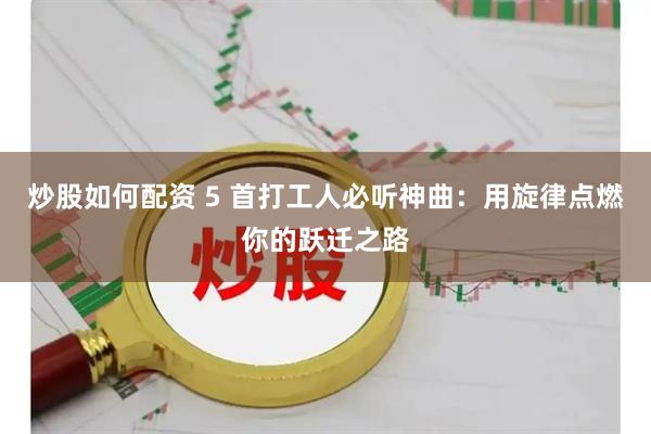 炒股如何配资 5 首打工人必听神曲：用旋律点燃你的跃迁之路