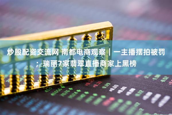 炒股配资交流网 南都电商观察｜一主播摆拍被罚；瑞丽7家翡翠直播商家上黑榜