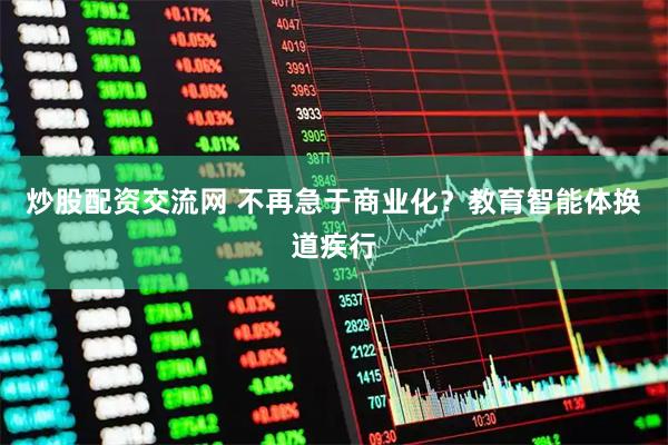 炒股配资交流网 不再急于商业化？教育智能体换道疾行