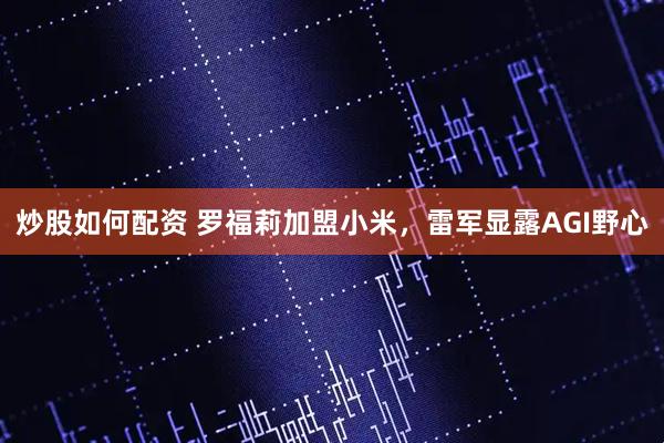 炒股如何配资 罗福莉加盟小米，雷军显露AGI野心
