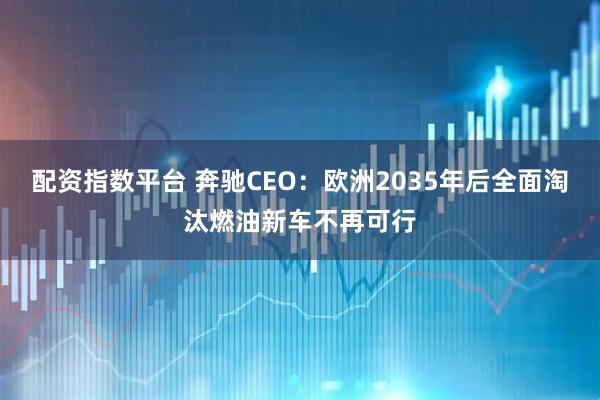 配资指数平台 奔驰CEO：欧洲2035年后全面淘汰燃油新车不再可行