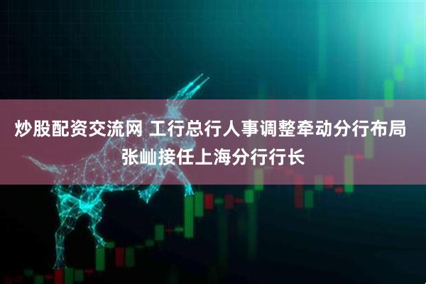 炒股配资交流网 工行总行人事调整牵动分行布局 张屾接任上海分行行长