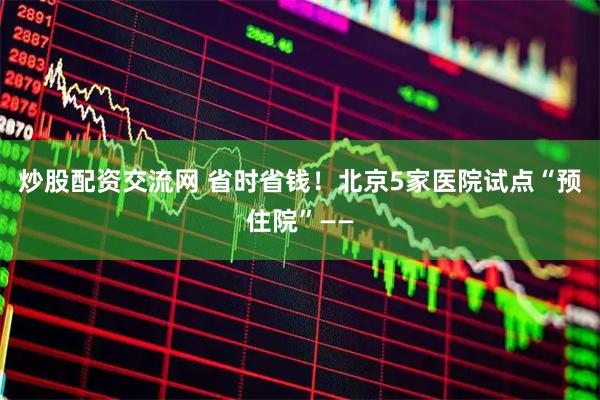 炒股配资交流网 省时省钱！北京5家医院试点“预住院”——