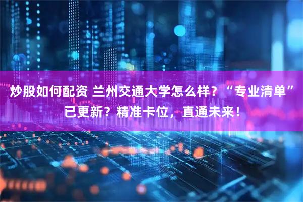 炒股如何配资 兰州交通大学怎么样？“专业清单”已更新？精准卡位，直通未来！