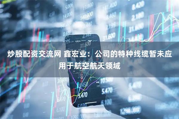 炒股配资交流网 鑫宏业：公司的特种线缆暂未应用于航空航天领域