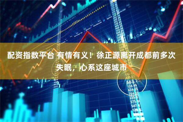 配资指数平台 有情有义！徐正源离开成都前多次失眠，心系这座城市