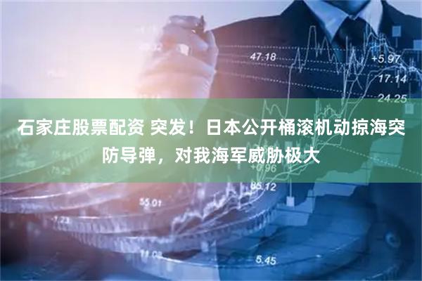 石家庄股票配资 突发！日本公开桶滚机动掠海突防导弹，对我海军威胁极大