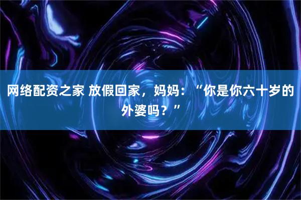 网络配资之家 放假回家，妈妈：“你是你六十岁的外婆吗？”