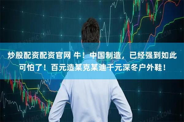 炒股配资配资官网 牛！中国制造，已经强到如此可怕了！百元造某克某迪千元深冬户外鞋！