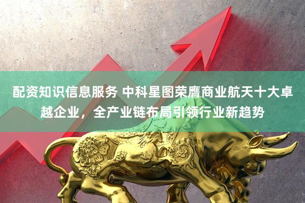 配资知识信息服务 中科星图荣膺商业航天十大卓越企业，全产业链布局引领行业新趋势