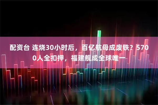 配资台 连烧30小时后，百亿航母成废铁？5700人全扣押，福建舰成全球唯一