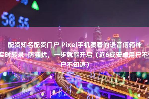 配资知名配资门户 Pixel手机藏着的语音信箱神器：实时转录+防骚扰，一步就能开启（近6成安卓用户不知道）