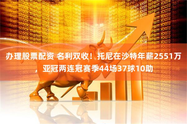 办理股票配资 名利双收！托尼在沙特年薪2551万，亚冠两连冠赛季44场37球10助