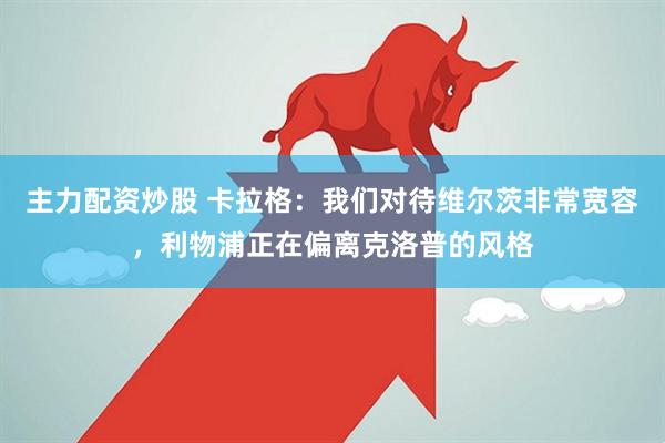 主力配资炒股 卡拉格：我们对待维尔茨非常宽容，利物浦正在偏离克洛普的风格