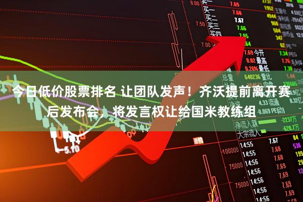 今日低价股票排名 让团队发声！齐沃提前离开赛后发布会，将发言权让给国米教练组