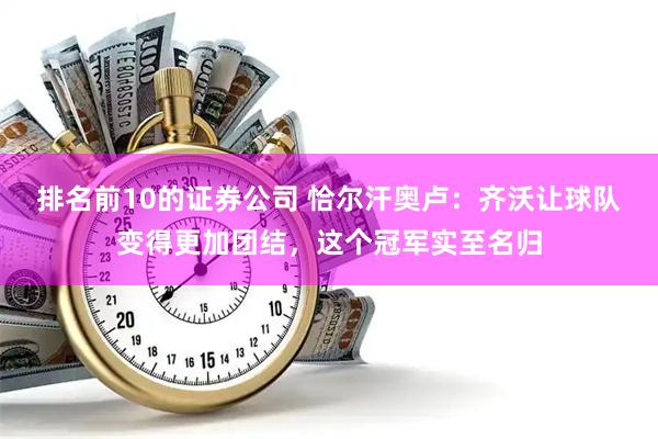 排名前10的证券公司 恰尔汗奥卢：齐沃让球队变得更加团结，这个冠军实至名归
