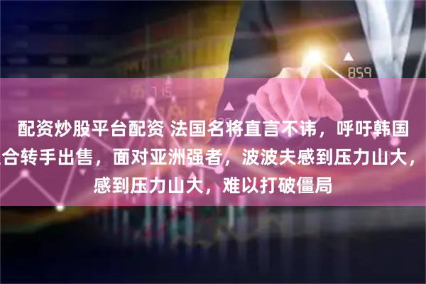 配资炒股平台配资 法国名将直言不讳，呼吁韩国把世界冠军组合转手出售，面对亚洲强者，波波夫感到压力山大，难以打破僵局