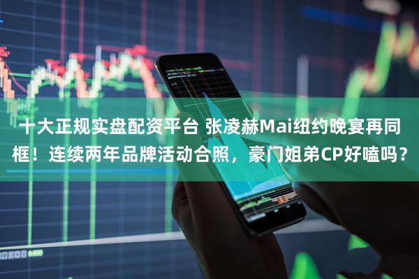 十大正规实盘配资平台 张凌赫Mai纽约晚宴再同框！连续两年品牌活动合照，豪门姐弟CP好嗑吗？