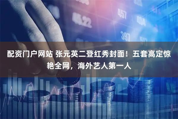 配资门户网站 张元英二登红秀封面！五套高定惊艳全网，海外艺人第一人