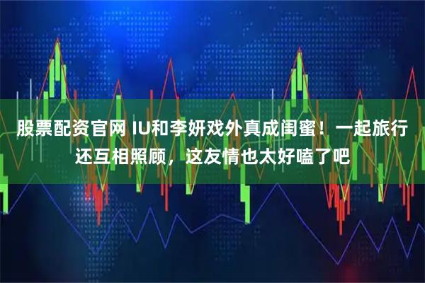 股票配资官网 IU和李妍戏外真成闺蜜！一起旅行还互相照顾，这友情也太好嗑了吧
