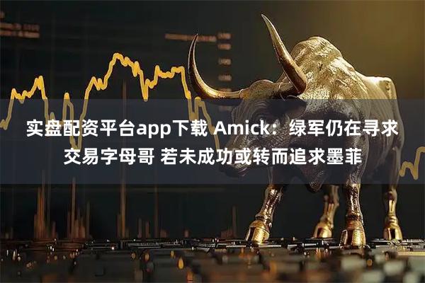 实盘配资平台app下载 Amick：绿军仍在寻求交易字母哥 若未成功或转而追求墨菲