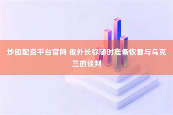 炒股配资平台官网 俄外长称随时准备恢复与乌克兰的谈判