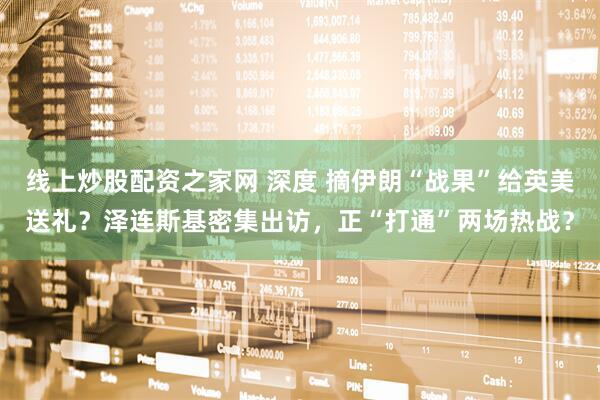 线上炒股配资之家网 深度 摘伊朗“战果”给英美送礼？泽连斯基密集出访，正“打通”两场热战？