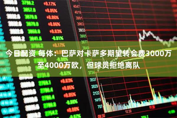 今日配资 每体：巴萨对卡萨多期望转会费3000万至4000万欧，但球员拒绝离队