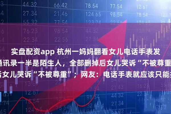 实盘配资app 杭州一妈妈翻看女儿电话手表发现聊天群有10多个、通讯录一半是陌生人，全部删掉后女儿哭诉“不被尊重”；网友：电话手表就应该只能打电话