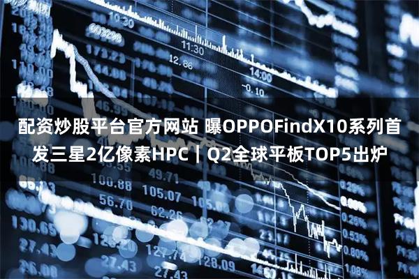 配资炒股平台官方网站 曝OPPOFindX10系列首发三星2亿像素HPC｜Q2全球平板TOP5出炉