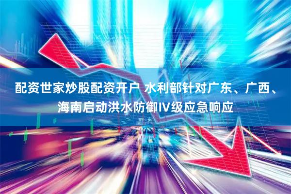 配资世家炒股配资开户 水利部针对广东、广西、海南启动洪水防御Ⅳ级应急响应