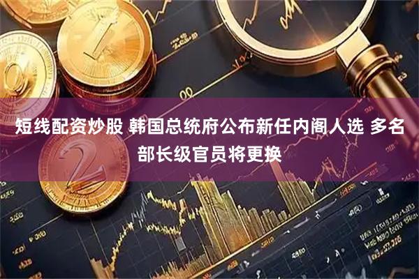 短线配资炒股 韩国总统府公布新任内阁人选 多名部长级官员将更换